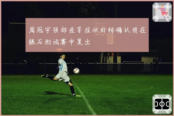 周冠宇颈部痉挛症状好转确认将在银石测试赛中复出