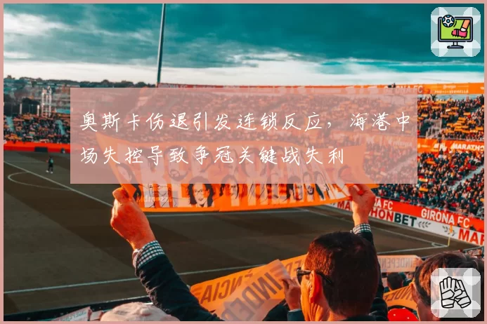 奥斯卡伤退引发连锁反应,海港中场失控导致争冠关键战失利