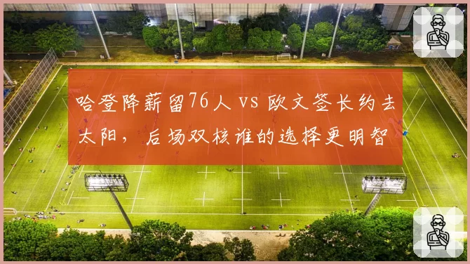 哈登降薪留76人 vs 欧文签长约去太阳，后场双核谁的选择更明智