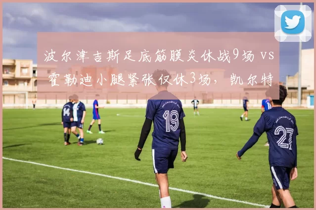 波尔津吉斯足底筋膜炎休战9场 vs 霍勒迪小腿紧张仅休3场,凯尔特人核心健康差异