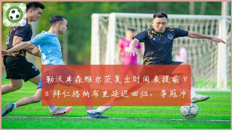 勒沃库森维尔茨复出时间表提前 vs 拜仁格纳布里延迟回归,争冠冲刺期伤病管理谁更成功?