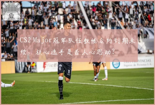 CS2 Major冠军队伍教练合约到期未续,核心选手是否人心思动?