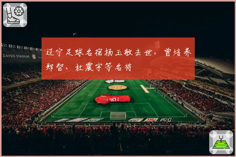 辽宁足球名宿杨玉敏去世,曾培养郑智、杜震宇等名将