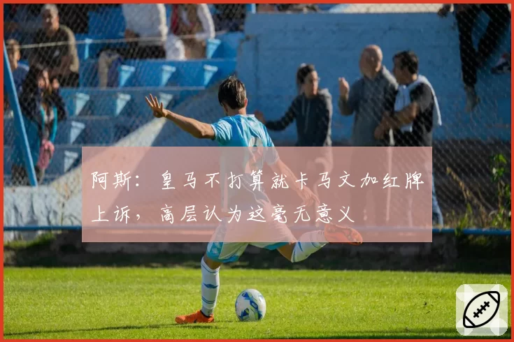 阿斯：皇马不打算就卡马文加红牌上诉，高层认为这毫无意义