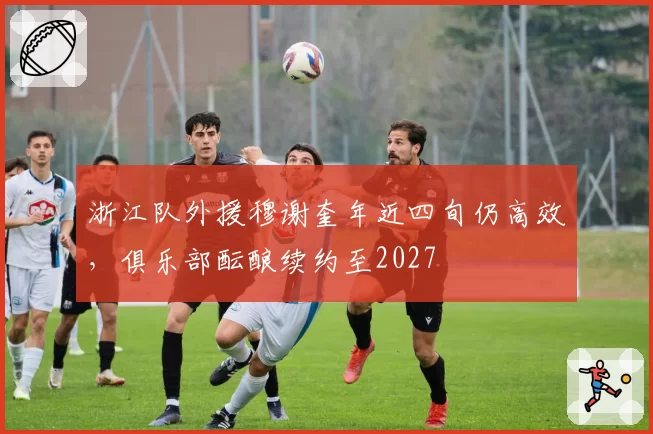 浙江队外援穆谢奎年近四旬仍高效，俱乐部酝酿续约至2027