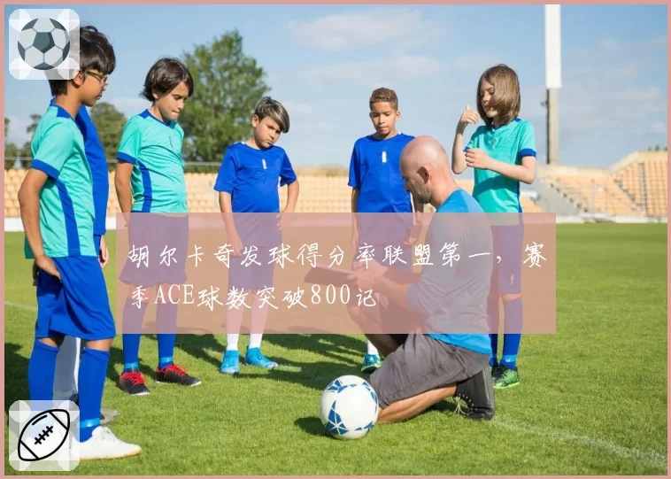 胡尔卡奇发球得分率联盟第一,赛季ACE球数突破800记