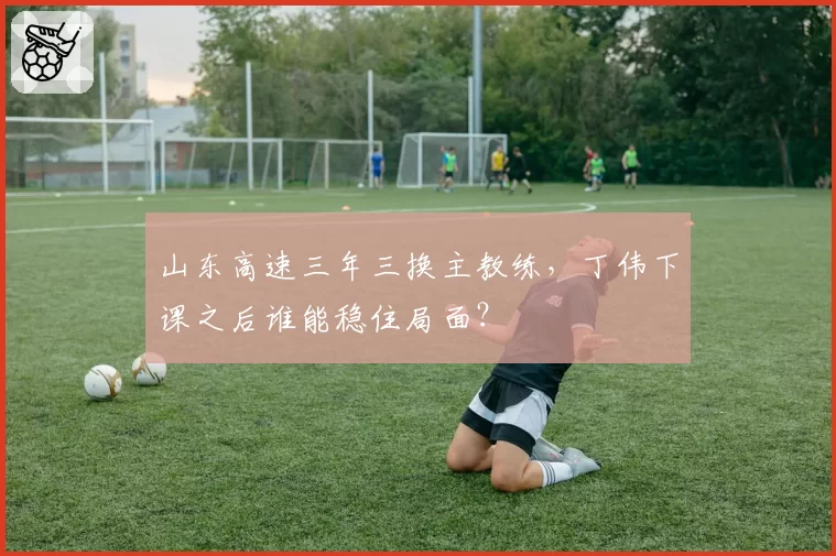 山东高速三年三换主教练,丁伟下课之后谁能稳住局面?