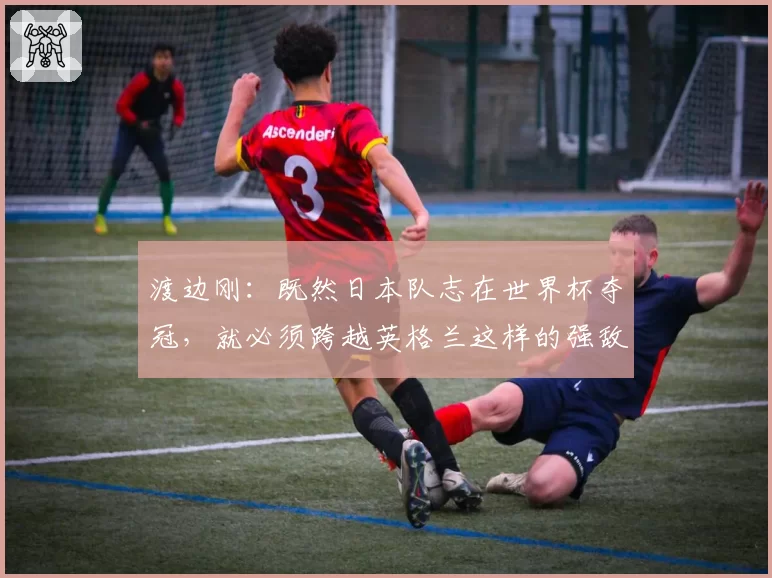 渡边刚：既然日本队志在世界杯夺冠，就必须跨越英格兰这样的强敌