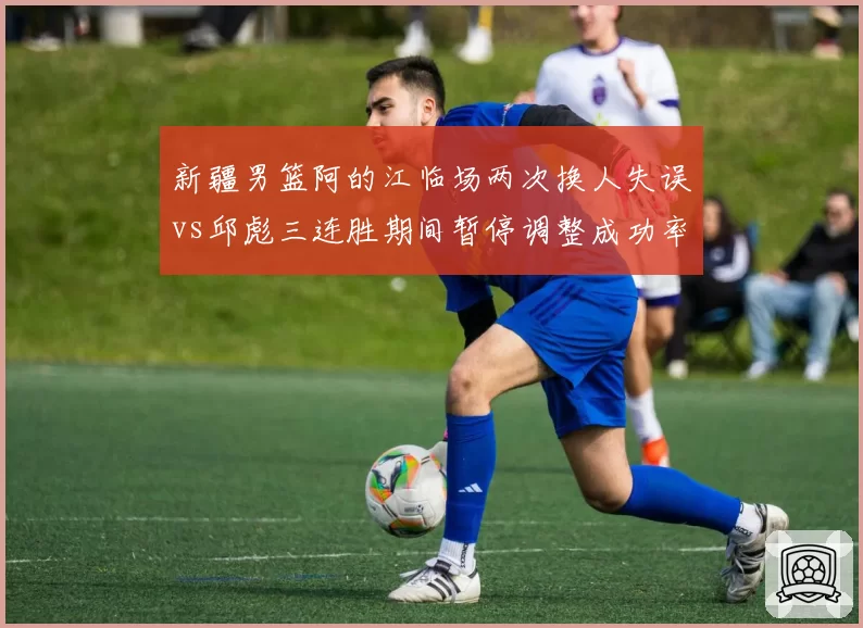新疆男篮阿的江临场两次换人失误vs邱彪三连胜期间暂停调整成功率80%