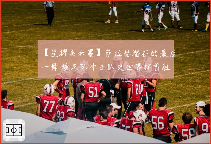 【星耀美加墨】萨拉赫潜在的最后一舞 埃及队冲击队史世界杯首胜