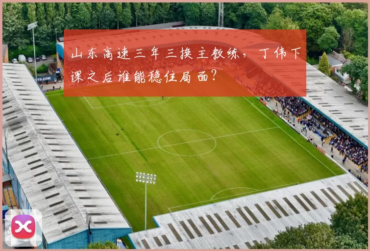 山东高速三年三换主教练,丁伟下课之后谁能稳住局面?