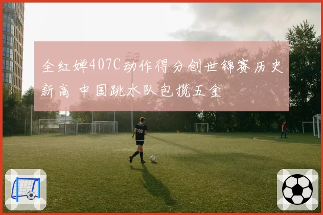 全红婵407C动作得分创世锦赛历史新高 中国跳水队包揽五金