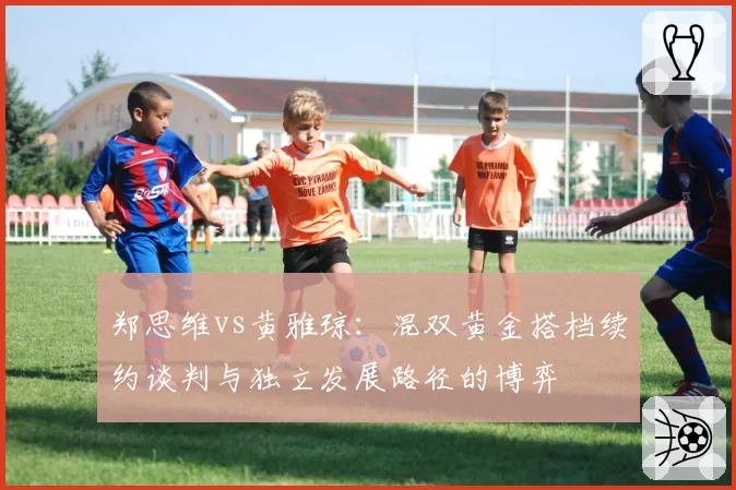 郑思维vs黄雅琼：混双黄金搭档续约谈判与独立发展路径的博弈