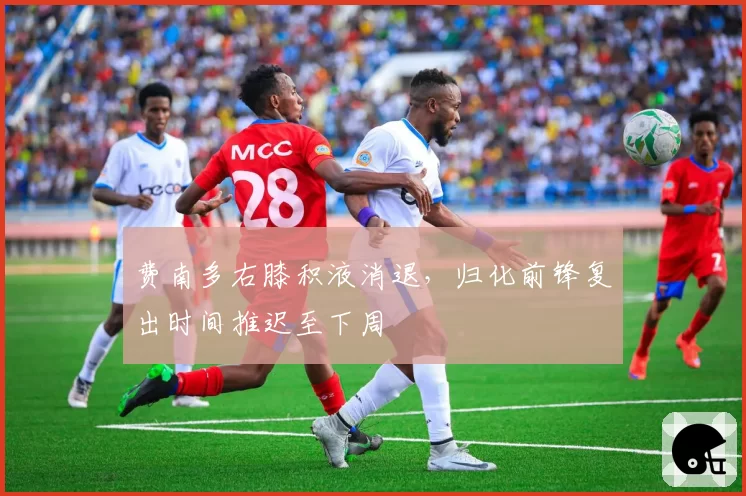 费南多右膝积液消退，归化前锋复出时间推迟至下周