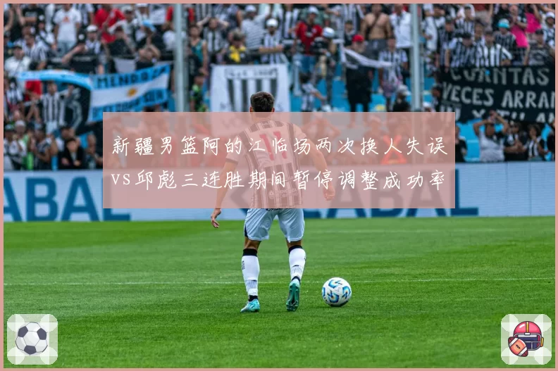 新疆男篮阿的江临场两次换人失误vs邱彪三连胜期间暂停调整成功率80%