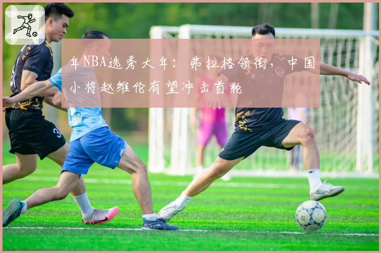 年NBA选秀大年：弗拉格领衔，中国小将赵维伦有望冲击首轮