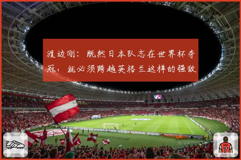 渡边刚:既然日本队志在世界杯夺冠,就必须跨越英格兰这样的强敌
