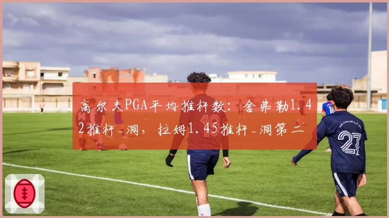 高尔夫PGA平均推杆数：舍弗勒1.42推杆_洞，拉姆1.45推杆_洞第二