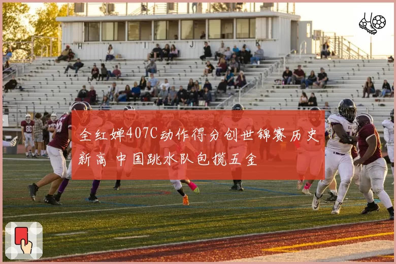 全红婵407C动作得分创世锦赛历史新高 中国跳水队包揽五金