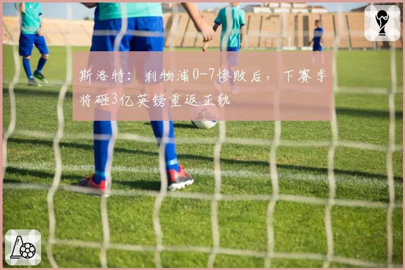 斯洛特:利物浦0-7惨败后,下赛季将砸3亿英镑重返正轨