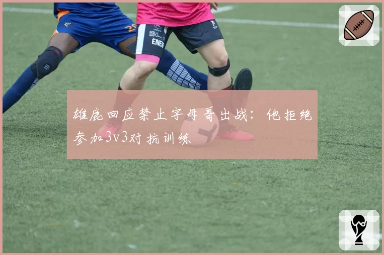 雄鹿回应禁止字母哥出战:他拒绝参加3v3对抗训练