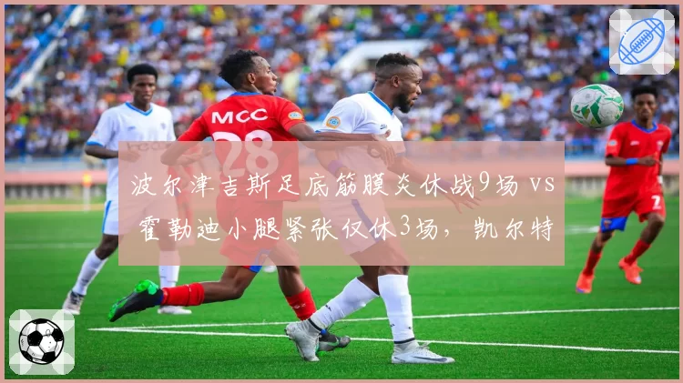 波尔津吉斯足底筋膜炎休战9场 vs 霍勒迪小腿紧张仅休3场,凯尔特人核心健康差异