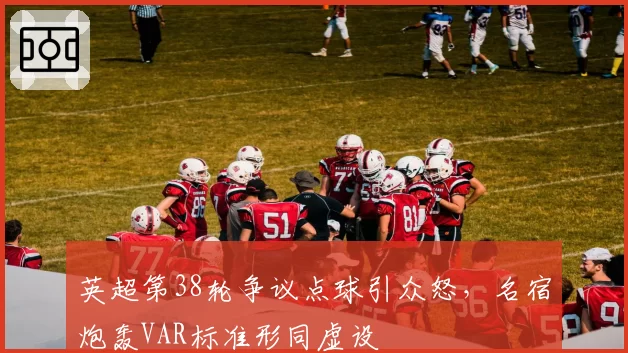 英超第38轮争议点球引众怒，名宿炮轰VAR标准形同虚设