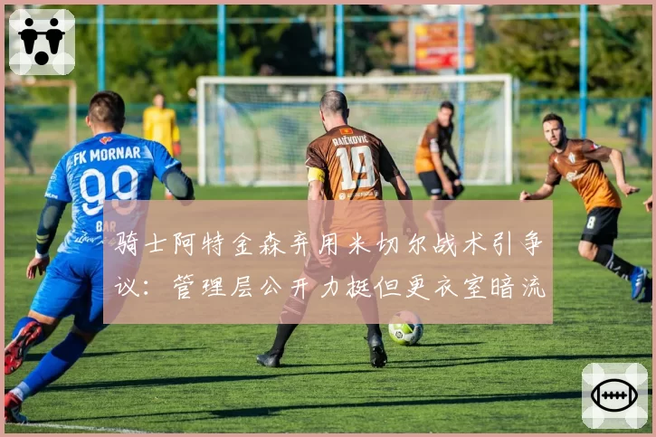 骑士阿特金森弃用米切尔战术引争议：管理层公开力挺但更衣室暗流涌动