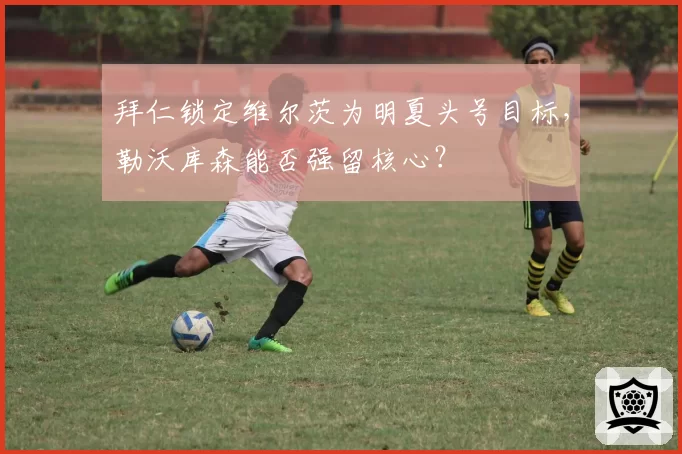 拜仁锁定维尔茨为明夏头号目标,勒沃库森能否强留核心?