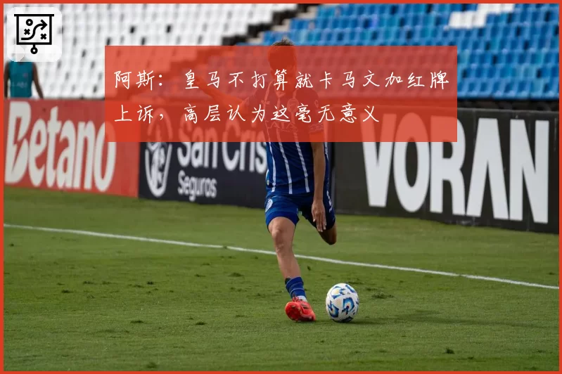 阿斯：皇马不打算就卡马文加红牌上诉，高层认为这毫无意义