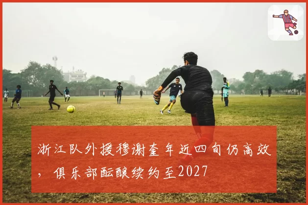 浙江队外援穆谢奎年近四旬仍高效，俱乐部酝酿续约至2027