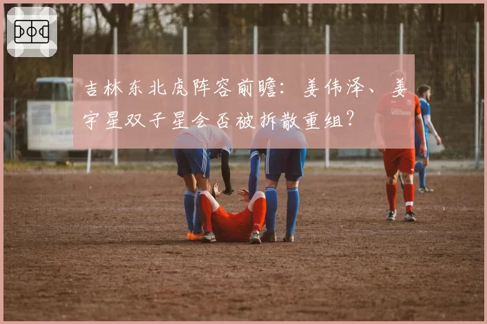 吉林东北虎阵容前瞻:姜伟泽、姜宇星双子星会否被拆散重组?