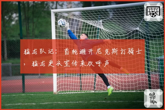 猛龙队记:首轮避开尼克斯打骑士,猛龙更衣室传来欢呼声