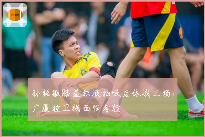 孙铭徽膝盖积液抽吸后休战三场,广厦控卫线面临考验