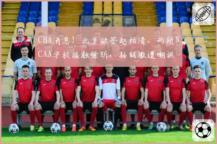 CBA消息！北京欲签赵柏清，两所NCAA学校接触徐昕，孙铭徽遭嘲讽