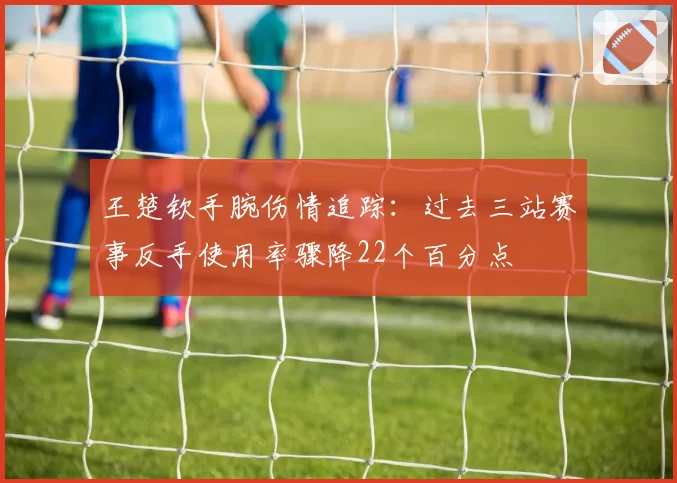 王楚钦手腕伤情追踪：过去三站赛事反手使用率骤降22个百分点