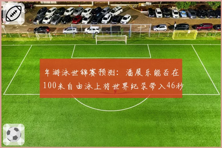 年游泳世锦赛预测：潘展乐能否在100米自由泳上将世界纪录带入46秒区间？