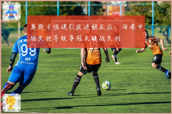 奥斯卡伤退引发连锁反应,海港中场失控导致争冠关键战失利