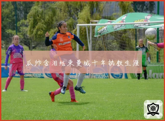 瓜帅含泪结束曼城十年执教生涯