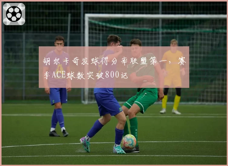 胡尔卡奇发球得分率联盟第一,赛季ACE球数突破800记