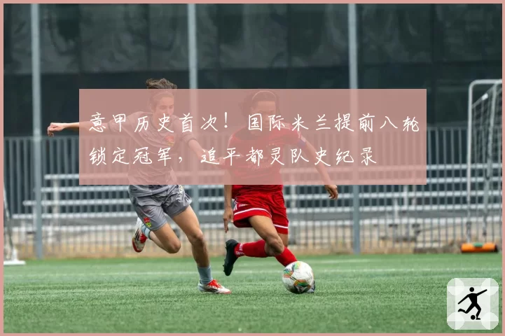 意甲历史首次！国际米兰提前八轮锁定冠军，追平都灵队史纪录