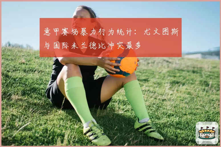 意甲赛场暴力行为统计:尤文图斯与国际米兰德比冲突最多