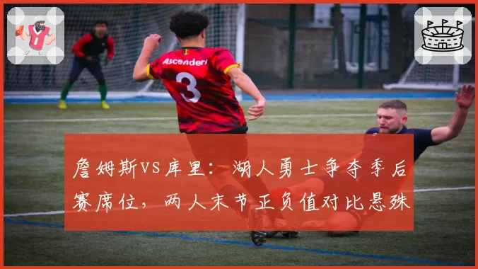 詹姆斯vs库里:湖人勇士争夺季后赛席位,两人末节正负值对比悬殊