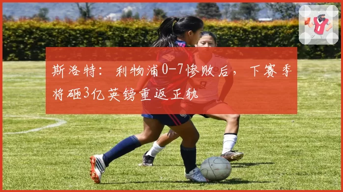 斯洛特:利物浦0-7惨败后,下赛季将砸3亿英镑重返正轨