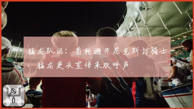 猛龙队记:首轮避开尼克斯打骑士,猛龙更衣室传来欢呼声