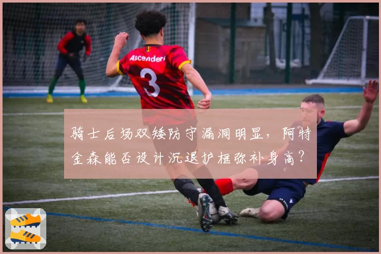 骑士后场双矮防守漏洞明显,阿特金森能否设计沉退护框弥补身高?