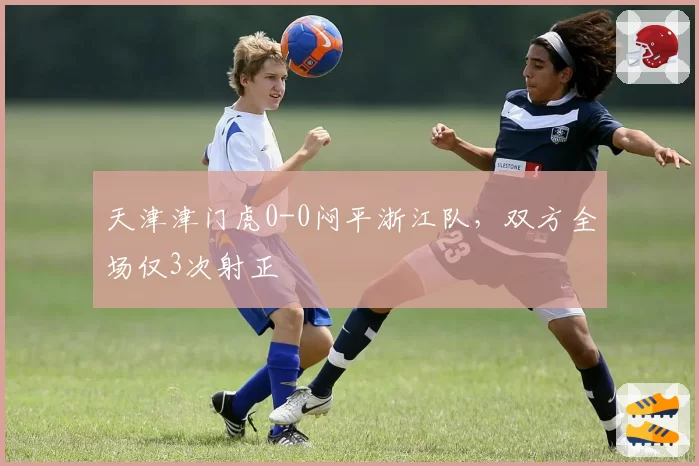天津津门虎0-0闷平浙江队,双方全场仅3次射正