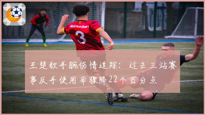 王楚钦手腕伤情追踪：过去三站赛事反手使用率骤降22个百分点