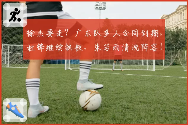 徐杰要走？广东队多人合同到期，杜锋继续执教，朱芳雨清洗阵容！