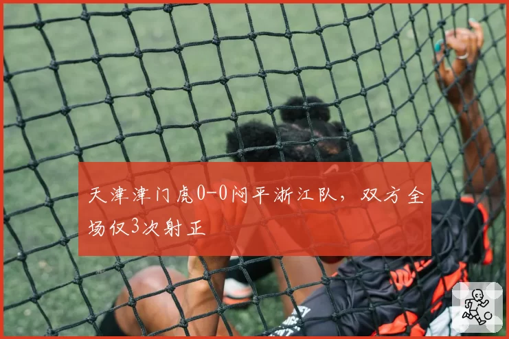 天津津门虎0-0闷平浙江队,双方全场仅3次射正